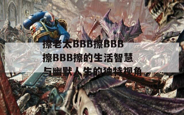 擦老太BBB擦BBB擦BBB擦的生活智慧与幽默人生的独特视角