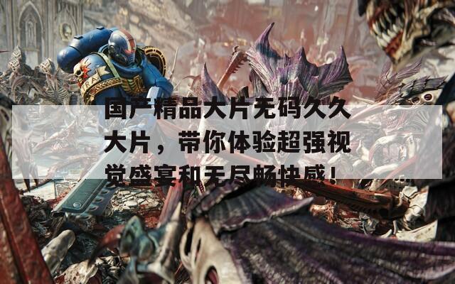 国产精品大片无码久久大片，带你体验超强视觉盛宴和无尽畅快感！