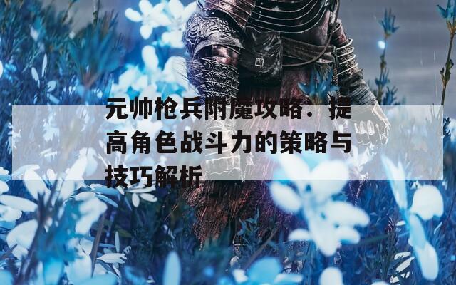 元帅枪兵附魔攻略：提高角色战斗力的策略与技巧解析