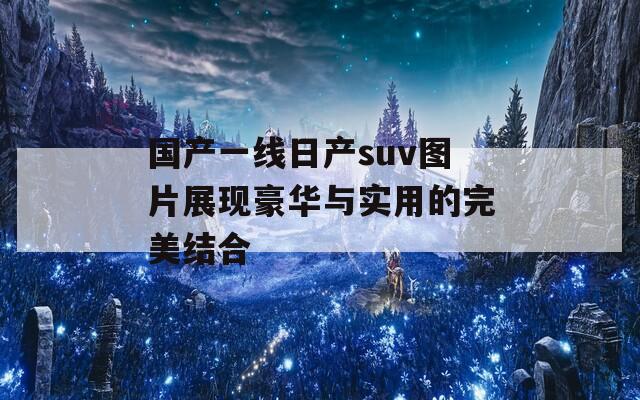 国产一线日产suv图片展现豪华与实用的完美结合