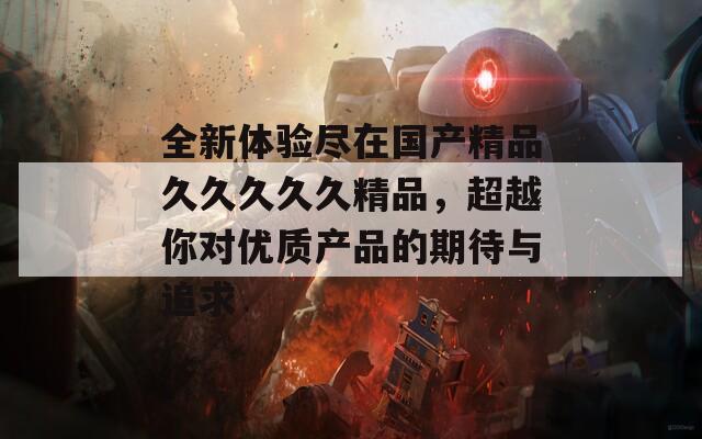 全新体验尽在国产精品久久久久久精品，超越你对优质产品的期待与追求