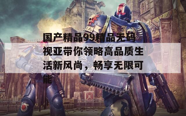 国产精品99精品无码视亚带你领略高品质生活新风尚，畅享无限可能