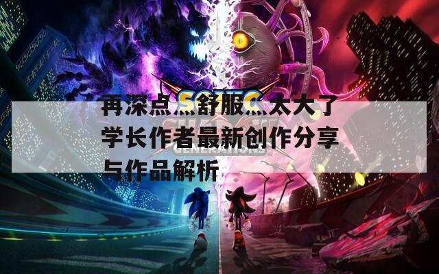 再深点灬舒服灬太大了学长作者最新创作分享与作品解析