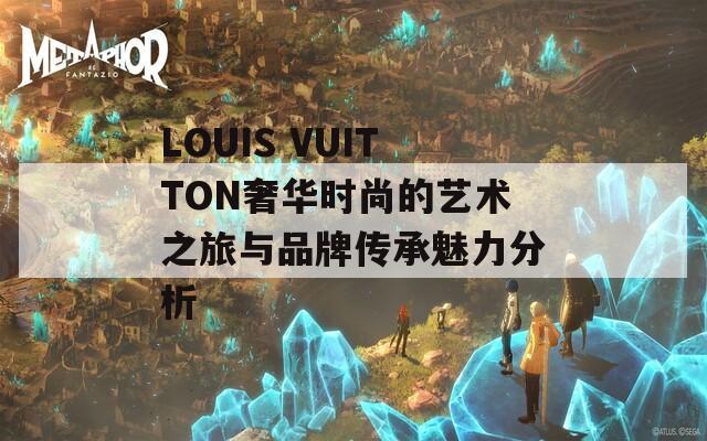 LOUIS VUITTON奢华时尚的艺术之旅与品牌传承魅力分析