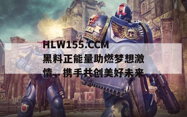 HLW155.CCM黑料正能量助燃梦想激情，携手共创美好未来