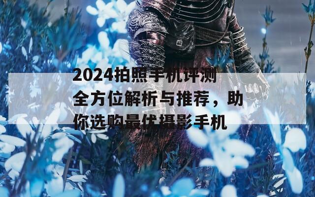 2024拍照手机评测全方位解析与推荐，助你选购最优摄影手机