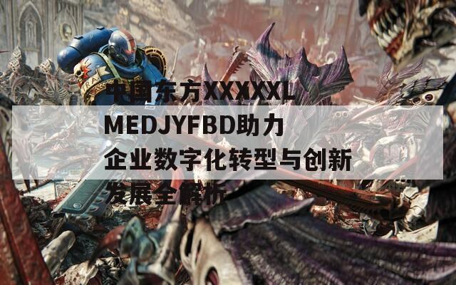 中国东方XXXXXLMEDJYFBD助力企业数字化转型与创新发展全解析