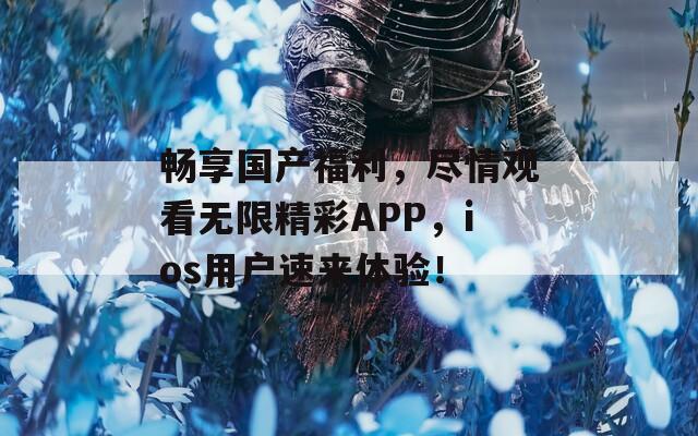 畅享国产福利，尽情观看无限精彩APP，ios用户速来体验！