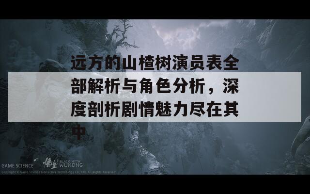 远方的山楂树演员表全部解析与角色分析，深度剖析剧情魅力尽在其中