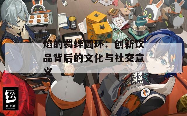 焰的羁绊圆环：创新饮品背后的文化与社交意义