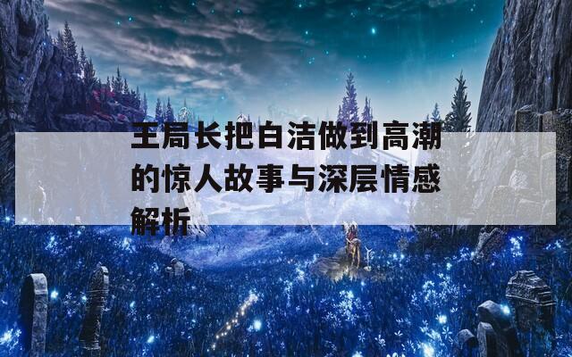 王局长把白洁做到高潮的惊人故事与深层情感解析