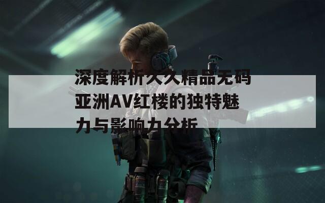 深度解析久久精品无码亚洲AV红楼的独特魅力与影响力分析