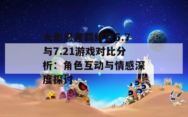 火影忍者羁绊京5.7与7.21游戏对比分析：角色互动与情感深度探讨