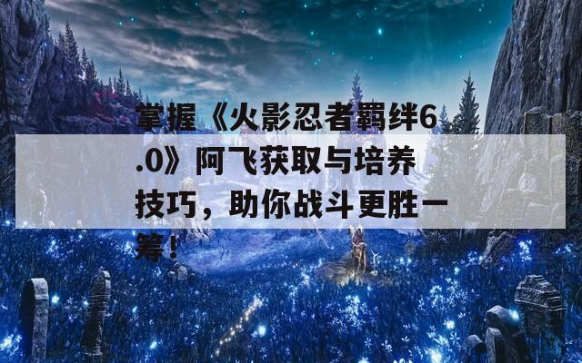 掌握《火影忍者羁绊6.0》阿飞获取与培养技巧，助你战斗更胜一筹！