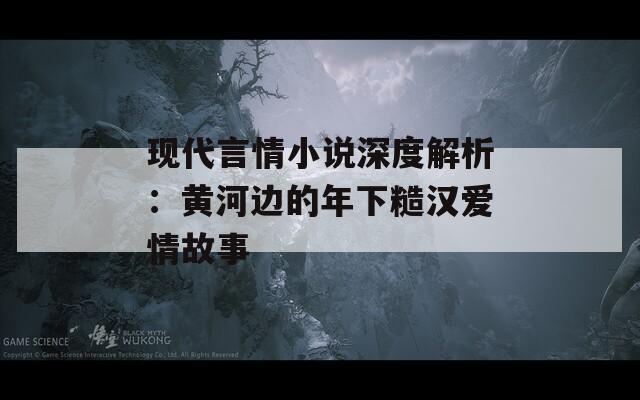 现代言情小说深度解析：黄河边的年下糙汉爱情故事