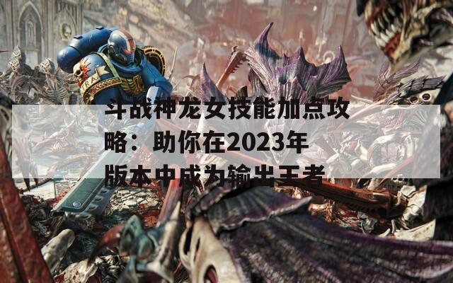 斗战神龙女技能加点攻略：助你在2023年版本中成为输出王者