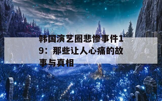 韩国演艺圈悲惨事件19：那些让人心痛的故事与真相