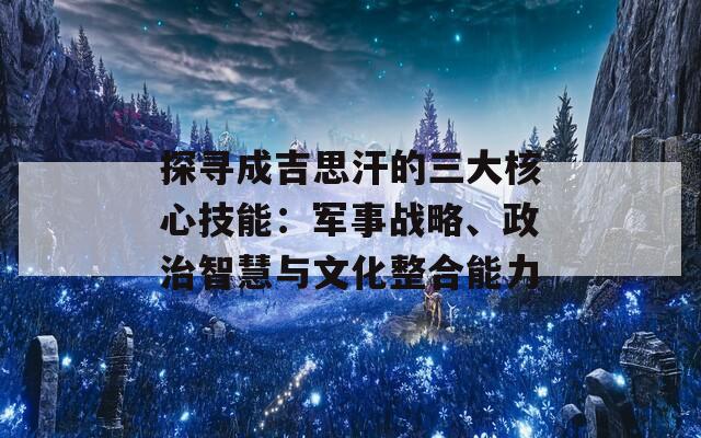 探寻成吉思汗的三大核心技能：军事战略、政治智慧与文化整合能力