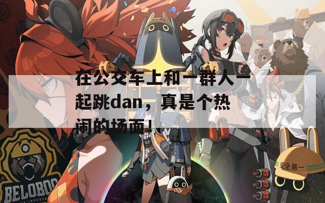 在公交车上和一群人一起跳dan，真是个热闹的场面！