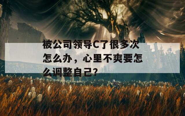 被公司领导C了很多次怎么办，心里不爽要怎么调整自己？