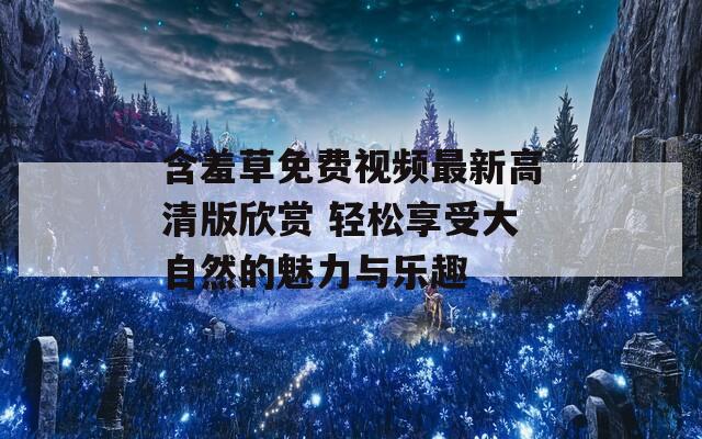 含羞草免费视频最新高清版欣赏 轻松享受大自然的魅力与乐趣