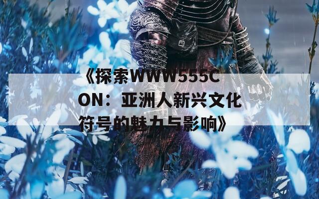 《探索WWW555CON：亚洲人新兴文化符号的魅力与影响》