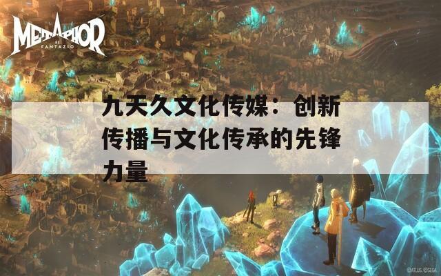 九天久文化传媒：创新传播与文化传承的先锋力量