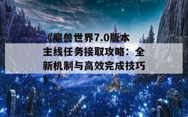 《魔兽世界7.0版本主线任务接取攻略：全新机制与高效完成技巧》