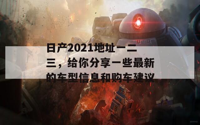 日产2021地址一二三，给你分享一些最新的车型信息和购车建议