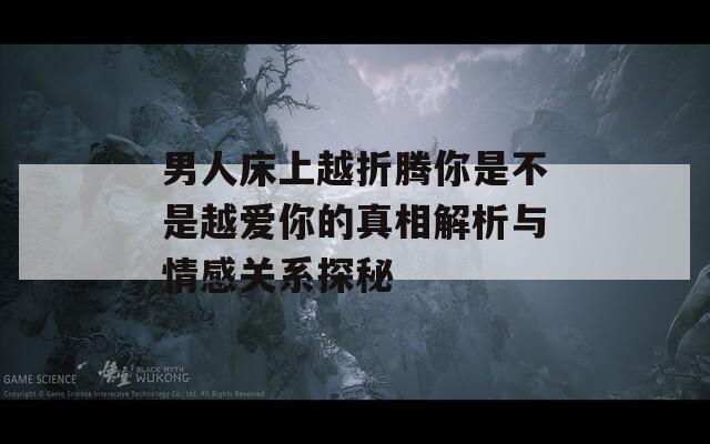 男人床上越折腾你是不是越爱你的真相解析与情感关系探秘