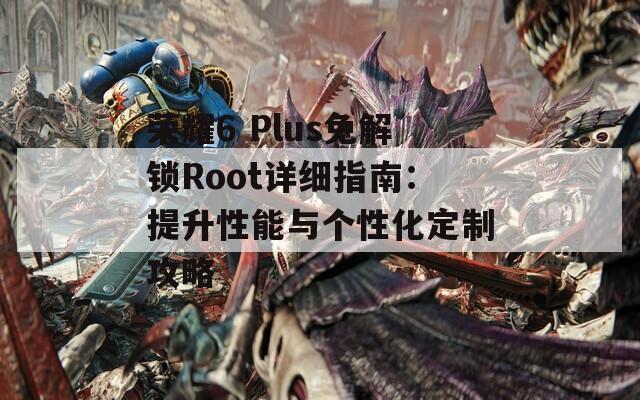 荣耀6 Plus免解锁Root详细指南：提升性能与个性化定制攻略