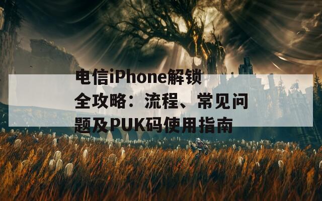 电信iPhone解锁全攻略：流程、常见问题及PUK码使用指南