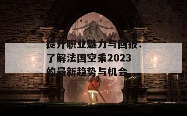 提升职业魅力与回报：了解法国空乘2023的最新趋势与机会