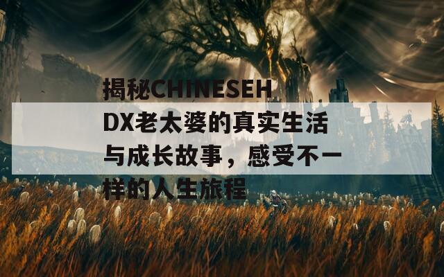 揭秘CHINESEHDX老太婆的真实生活与成长故事，感受不一样的人生旅程