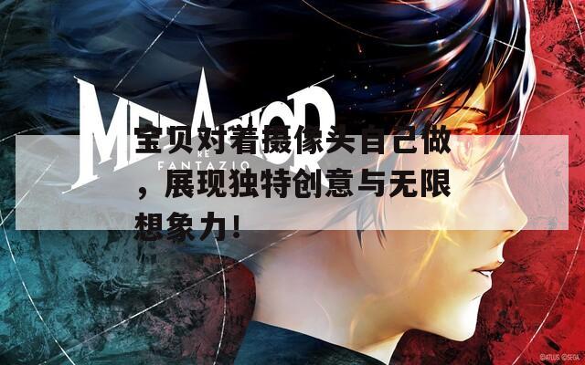 宝贝对着摄像头自己做，展现独特创意与无限想象力！