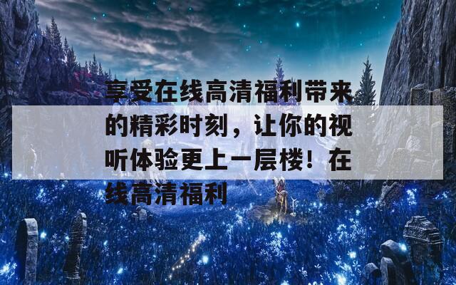 享受在线高清福利带来的精彩时刻，让你的视听体验更上一层楼！在线高清福利