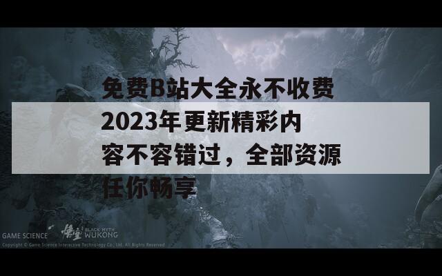 免费B站大全永不收费2023年更新精彩内容不容错过，全部资源任你畅享