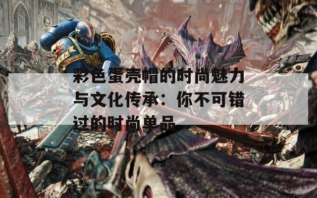 彩色蛋壳帽的时尚魅力与文化传承：你不可错过的时尚单品