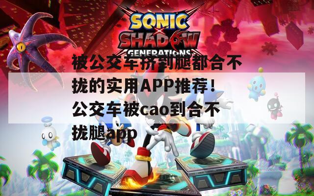 被公交车挤到腿都合不拢的实用APP推荐！公交车被cao到合不拢腿app