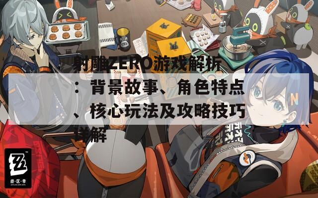 射雕ZERO游戏解析：背景故事、角色特点、核心玩法及攻略技巧详解