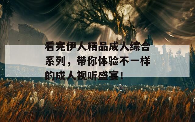 看完伊人精品成人综合系列，带你体验不一样的成人视听盛宴！