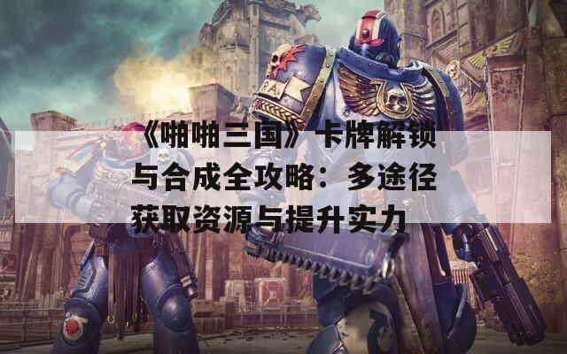 《啪啪三国》卡牌解锁与合成全攻略：多途径获取资源与提升实力