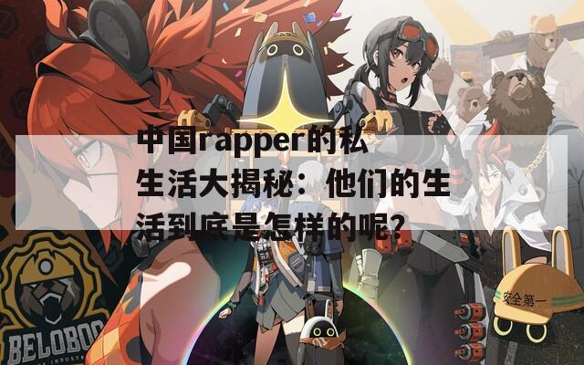 中国rapper的私生活大揭秘：他们的生活到底是怎样的呢？