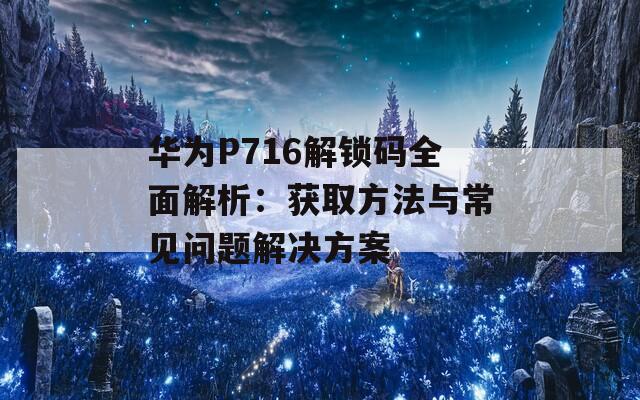 华为P716解锁码全面解析：获取方法与常见问题解决方案