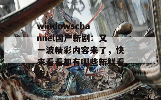 windowschannel国产新剧：又一波精彩内容来了，快来看看都有哪些新鲜看点！