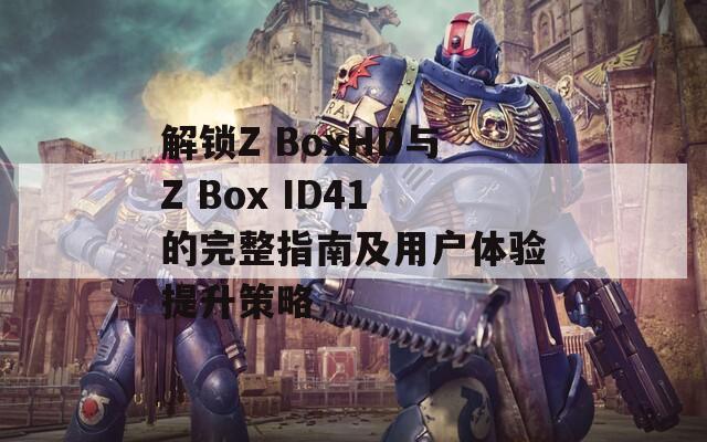 解锁Z BoxHD与Z Box ID41的完整指南及用户体验提升策略