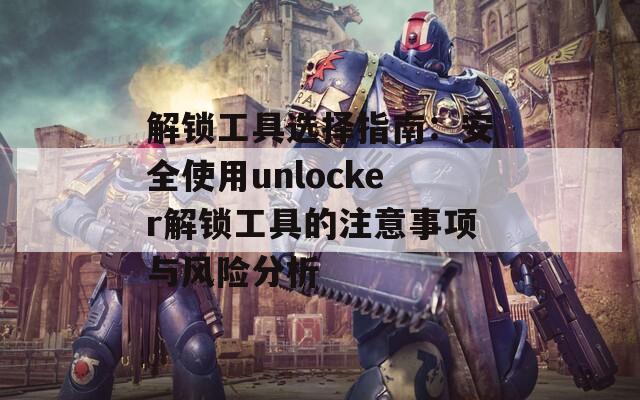 解锁工具选择指南：安全使用unlocker解锁工具的注意事项与风险分析