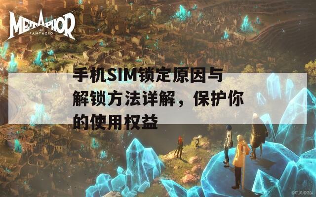 手机SIM锁定原因与解锁方法详解，保护你的使用权益