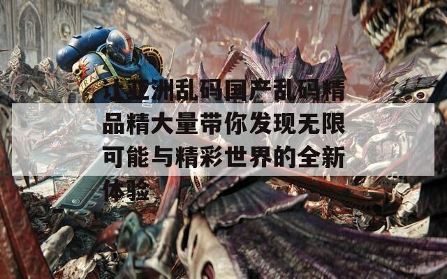 让亚洲乱码国产乱码精品精大量带你发现无限可能与精彩世界的全新体验