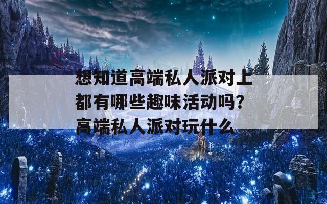 想知道高端私人派对上都有哪些趣味活动吗？高端私人派对玩什么